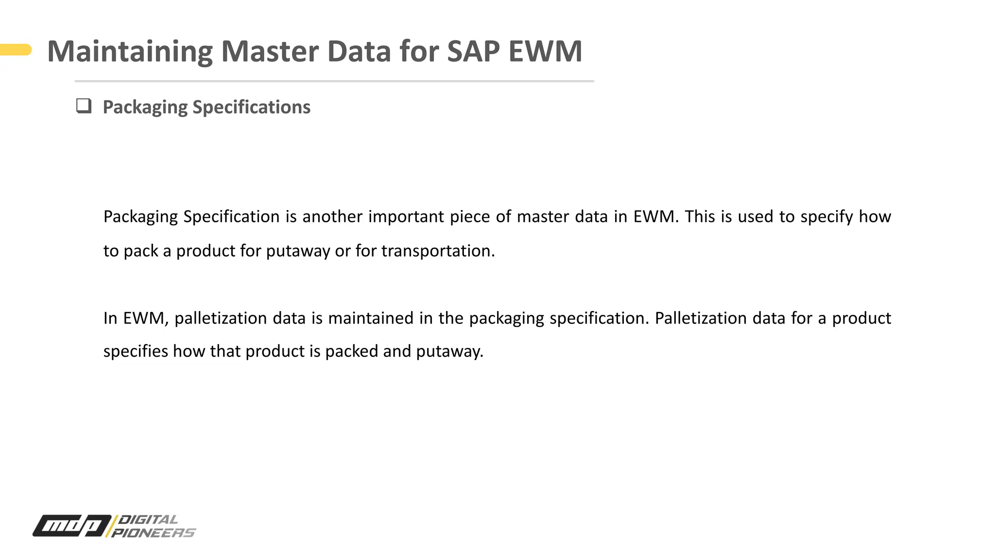 Maintaining Master Data for SAP EWM
Packaging Specification is another important piece of master data in EWM. This is used to specify how
to pack a product for putaway or for transportation.
In EWM, palletization data is maintained in the packaging specification. Palletization data for a product
specifies how that product is packed and putaway.
q Packaging Specifications
 
