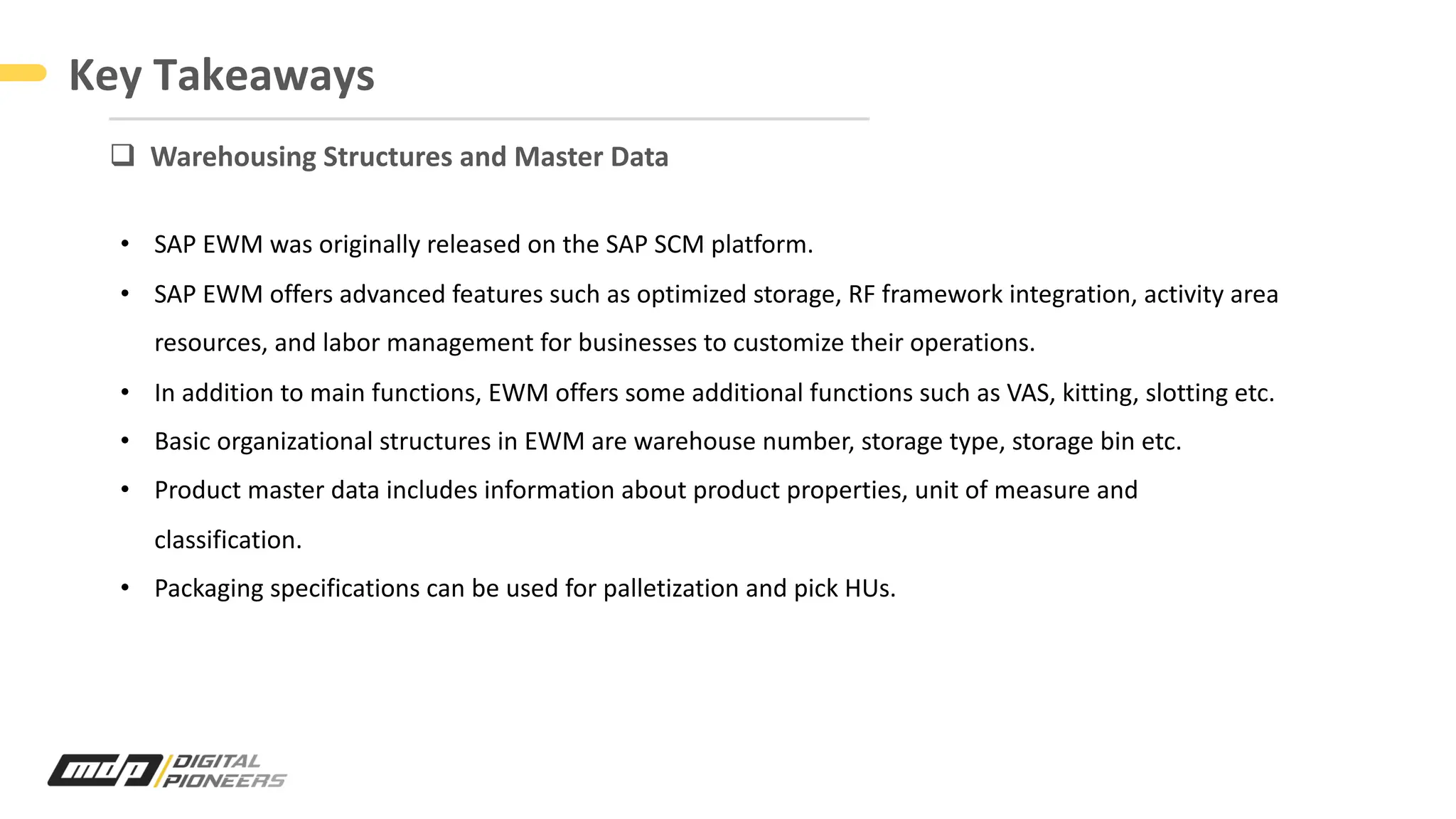 Key Takeaways
q Warehousing Structures and Master Data
• SAP EWM was originally released on the SAP SCM platform.
• SAP EWM offers advanced features such as optimized storage, RF framework integration, activity area
resources, and labor management for businesses to customize their operations.
• In addition to main functions, EWM offers some additional functions such as VAS, kitting, slotting etc.
• Basic organizational structures in EWM are warehouse number, storage type, storage bin etc.
• Product master data includes information about product properties, unit of measure and
classification.
• Packaging specifications can be used for palletization and pick HUs.
 