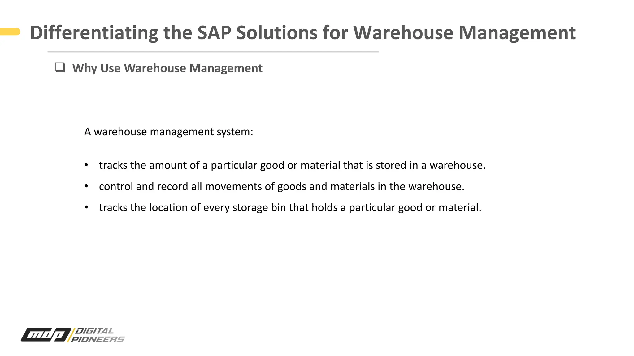 Differentiating the SAP Solutions for Warehouse Management
q Why Use Warehouse Management
A warehouse management system:
• tracks the amount of a particular good or material that is stored in a warehouse.
• control and record all movements of goods and materials in the warehouse.
• tracks the location of every storage bin that holds a particular good or material.
 