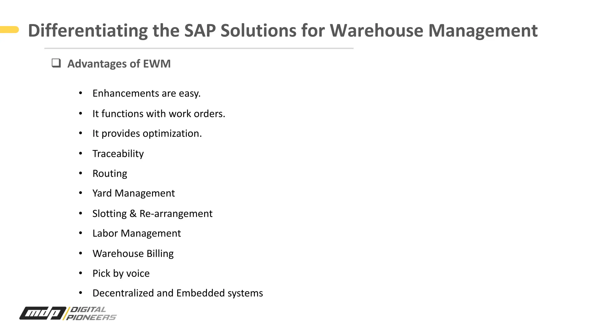 Differentiating the SAP Solutions for Warehouse Management
q Advantages of EWM
• Enhancements are easy.
• It functions with work orders.
• It provides optimization.
• Traceability
• Routing
• Yard Management
• Slotting & Re-arrangement
• Labor Management
• Warehouse Billing
• Pick by voice
• Decentralized and Embedded systems
 