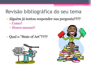 Revisão bibliográfica do seu tema 
• Alguém já tentou responder sua pergunta???? 
▫ Como? 
▫ Houve sucesso? 
• Qual o “State of Art”???? 
 