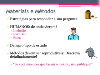 Materiais e Métodos 
• Estratégias para responder a sua pergunta! 
• HUMANOS: de onde vieram? 
▫ Inclusão 
▫ Exclusão 
▫ Ética 
• Defina o tipo de estudo 
• Métodos devem ser reprodutíveis! Descreva 
detalhadamente! 
▫ “Se você não quer que façam o mesmo, não publique!” 
 