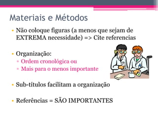Materiais e Métodos 
• Não coloque figuras (a menos que sejam de 
EXTREMA necessidade) => Cite referencias 
• Organização: 
▫ Ordem cronológica ou 
▫ Mais para o menos importante 
• Sub-títulos facilitam a organização 
• Referências = SÃO IMPORTANTES 
 