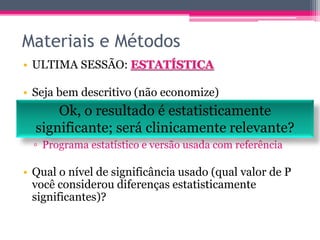 Materiais e Métodos 
• ULTIMA SESSÃO: ESTATÍSTICA 
• Seja bem descritivo (não economize) 
▫ Que Ok, testes o usou? 
resultado é estatisticamente 
▫ Teste pouco usual, explique resumidamente em 
que consiste e dê referência. 
▫ Programa estatístico e versão usada com referência 
significante; será clinicamente relevante? 
• Qual o nível de significância usado (qual valor de P 
você considerou diferenças estatisticamente 
significantes)? 
 