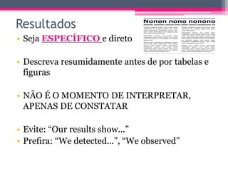 Resultados 
• Seja ESPECÍFICO e direto 
• Descreva resumidamente antes de por tabelas e 
figuras 
• NÃO É O MOMENTO DE INTERPRETAR, 
APENAS DE CONSTATAR 
• Evite: “Our results show...” 
• Prefira: “We detected...”, “We observed” 
 