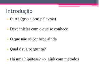 Introdução 
• Curta (300 a 600 palavras) 
• Deve iniciar com o que se conhece 
• O que não se conhece ainda 
• Qual é sua pergunta? 
• Há uma hipótese? => Link com métodos 
 