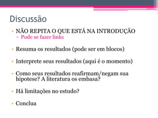 Discussão 
• NÃO REPITA O QUE ESTÁ NA INTRODUÇÃO 
▫ Pode se fazer links 
• Resuma os resultados (pode ser em blocos) 
• Interprete seus resultados (aqui é o momento) 
• Como seus resultados reafirmam/negam sua 
hipotese? A literatura os embasa? 
• Há limitações no estudo? 
• Conclua 
 