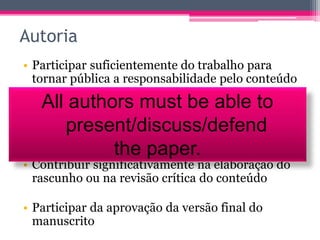 Autoria 
• Participar suficientemente do trabalho para 
tornar pública a responsabilidade pelo conteúdo 
All authors must be able to 
• Contribuir substancialmente para a concepção e 
planejamento present/ou análise discuss/e interpretação defend 
dos 
dados. 
the paper. 
• Contribuir significativamente na elaboração do 
rascunho ou na revisão crítica do conteúdo 
• Participar da aprovação da versão final do 
manuscrito 
 