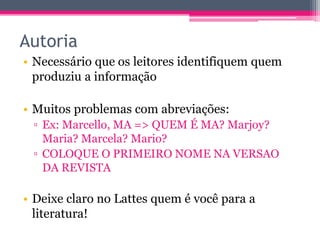 Autoria 
• Necessário que os leitores identifiquem quem 
produziu a informação 
• Muitos problemas com abreviações: 
▫ Ex: Marcello, MA => QUEM É MA? Marjoy? 
Maria? Marcela? Mario? 
▫ COLOQUE O PRIMEIRO NOME NA VERSAO 
DA REVISTA 
• Deixe claro no Lattes quem é você para a 
literatura! 
 