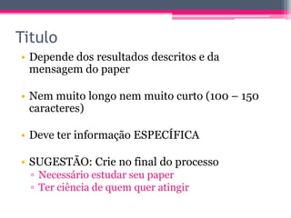 Titulo 
• Depende dos resultados descritos e da 
mensagem do paper 
• Nem muito longo nem muito curto (100 – 150 
caracteres) 
• Deve ter informação ESPECÍFICA 
• SUGESTÃO: Crie no final do processo 
▫ Necessário estudar seu paper 
▫ Ter ciência de quem quer atingir 
 