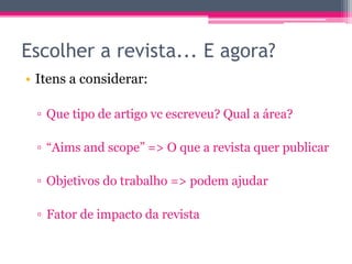 Escolher a revista... E agora? 
• Itens a considerar: 
▫ Que tipo de artigo vc escreveu? Qual a área? 
▫ “Aims and scope” => O que a revista quer publicar 
▫ Objetivos do trabalho => podem ajudar 
▫ Fator de impacto da revista 
 
