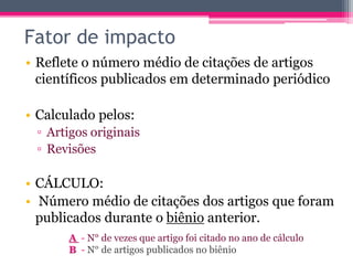 Fator de impacto 
• Reflete o número médio de citações de artigos 
científicos publicados em determinado periódico 
• Calculado pelos: 
▫ Artigos originais 
▫ Revisões 
• CÁLCULO: 
• Número médio de citações dos artigos que foram 
publicados durante o biênio anterior. 
A - N° de vezes que artigo foi citado no ano de cálculo 
B - N° de artigos publicados no biênio 
 