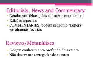 Editorials, News and Commentary 
• Geralmente feitas pelos editores e convidados 
• Edições especiais 
• COMMENTARIES: podem ser como “Letters” 
em algumas revistas 
Reviews/Metanálises 
• Exigem conhecimento profundo do assunto 
• Não devem ser carregadas de autores 
 