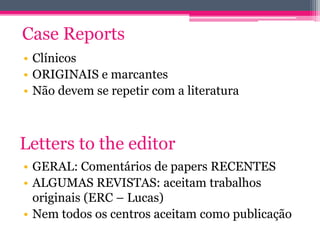 Case Reports 
• Clínicos 
• ORIGINAIS e marcantes 
• Não devem se repetir com a literatura 
Letters to the editor 
• GERAL: Comentários de papers RECENTES 
• ALGUMAS REVISTAS: aceitam trabalhos 
originais (ERC – Lucas) 
• Nem todos os centros aceitam como publicação 
 