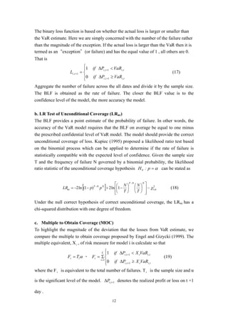 12
The binary loss function is based on whether the actual loss is larger or smaller than
the VaR estimate. Here we are simply concerned with the number of the failure rather
than the magnitude of the exception. If the actual loss is larger than the VaR then it is
termed as an“exception”(or failure) and has the equal value of 1 , all others are 0.
That is




≥∆
<∆
=
+
+
+
titi
titi
ti
VaRPif
VaRPif
L
,1,
,1,
1,
0
1
(17)
Aggregate the number of failure across the all dates and divide it by the sample size.
The BLF is obtained as the rate of failure. The closer the BLF value is to the
confidence level of the model, the more accuracy the model.
b. LR Test of Unconditional Coverage (LRuc)
The BLF provides a point estimate of the probability of failure. In other words, the
accuracy of the VaR model requires that the BLF on average be equal to one minus
the prescribed confidential level of VaR model. The model should provide the correct
unconditional coverage of loss. Kupiec (1995) proposed a likelihood ratio test based
on the binomial process which can be applied to determine if the rate of failure is
statistically compatible with the expected level of confidence. Given the sample size
T and the frequency of failure N governed by a binomial probability, the likelihood
ratio statistic of the unconditional coverage hypothesis α=p:H0 can be stated as
[ ] 2
,1~1ln2)1(ln2 αχ




















−+−−=
−
−
NNT
NNT
uc
T
N
T
N
ppLR (18)
Under the null correct hypothesis of correct unconditional coverage, the LRuc has a
chi-squared distribution with one degree of freedom.
c. Multiple to Obtain Coverage (MOC)
To highlight the magnitude of the deviation that the losses from VaR estimate, we
compare the multiple to obtain coverage proposed by Engel and Gizycki (1999). The
multiple equivalent, Xi , of risk measure for model i is calculate so that
αii TF = ，




≥∆
<∆
Σ=
+
+
=
tiiti
tiiti
T
t
i
VaRXPif
VaRXPif
F
i
,1,
,1,
1
0
1
(19)
where the Fi is equivalent to the total number of failures. Ti is the sample size and α
is the significant level of the model. 1, +∆ tiP denotes the realized profit or loss on t +1
day .
 