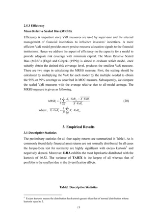13
2.5.3 Efficiency
Mean Relative Scaled Bias (MRSB)
Efficiency is important since VaR measures are used by supervisor and the internal
management of financial institutions to influence investors’ incentives. A more
efficient VaR model provides more precise resource allocation signals to the financial
institutions. Hence we address the aspect of efficiency on the capacity for a model to
provide adequate risk coverage with minimum capital. The Mean Relative Scaled
Bias (MRSB) (Engel and Gizycki (1999)) is aimed to evaluate which model, once
suitably obtain the desired risk coverage level, produces the smallest VaR measure.
There are two steps in calculating the MRSB measure. First, the scaling should be
calculated by multiplying the VaR for each model by the multiple needed to obtain
the 95% or 99% coverage as described in MOC measure. Subsequently, we compare
the scaled VaR measures with the average relative size to all-model average. The
MRSB measure is given as following.
∑= ⋅
⋅−⋅
=
T
t t
ttii
i
VaRX
VaRXVaRX
T
MRSB
1
,1
(20)
where, ∑=
⋅=⋅
N
i
tiit VaRX
N
VaRX
1
,
1
3. Empirical Results
3.1 Descriptive Statistics
The preliminary statistics for all four equity returns are summarized in Table1. As is
commonly found daily financial asset returns are not normally distributed. In all cases
the Jarque-Bera test for normality are highly significant with excess kurtosis5
and
negatively skewed. Moreover, DJIA exhibits the most leptokurtic distributed with the
kurtosis of 66.52. The variance of TAIEX is the largest of all whereas that of
portfolio is the smallest due to the diversification effects.
Table1 Descriptive Statistics
5
Excess kurtosis means the distribution has kurtosis greater than that of normal distribution whose
kurtosis equal to 3.
 