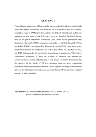 2
ABSTRACT
Financial asset returns are well-known to be non-normal and leptokurtic with the tails
fatter than normal distribution. The Standard EWMA estimator with the normality
assumption (used in JP Morgan's RiskMetrics®
model) will be inefficient and lead to
understate the true value of risk if the asset returns are fat-tailed distributed. On the
basis of the power exponential distribution (also known as the generalized error
distribution) the family EWMA estimators, nesting Power EWMA, Standard EWMA
and Robust EWMA, are proposed by Guermat & Harris (2002). Using these newly
developed estimators, we first forecast the VaR of daily returns for TAIEX, FTSE 100,
and DJIA. Subsequently, the back-testing is performed to evaluate the VaR models.
Performance assessment is based on a range of measures that address the
conservativeness, accuracy and efficiency of each model. The results demonstrate that
the members of the family of EWMA estimators based on power exponential
distribution rather than normal distribution offer a superior coverage for the extreme
risk over the RiskMetrics®
estimator, and show that Power EWMA performs excellent
accuracy in VaR estimation.
Key Words: VaR, Power EWMA, Standard EWMA, Robust EWMA,
Power Exponential Distribution, Fat-tailed
 