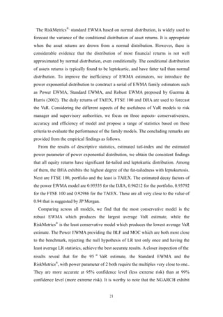 21
The RiskMetrics®,
standard EWMA based on normal distribution, is widely used to
forecast the variance of the conditional distribution of asset returns. It is appropriate
when the asset returns are drown from a normal distribution. However, there is
considerable evidence that the distribution of most financial returns is not well
approximated by normal distribution, even conditionally. The conditional distribution
of assets returns is typically found to be leptokurtic, and have fatter tail than normal
distribution. To improve the inefficiency of EWMA estimators, we introduce the
power exponential distribution to construct a serial of EWMA family estimators such
as Power EWMA, Standard EWMA, and Robust EWMA proposed by Guerma &
Harris (2002). The daily returns of TAIEX, FTSE 100 and DJIA are used to forecast
the VaR. Considering the different aspects of the usefulness of VaR models to risk
manager and supervisory authorities, we focus on three aspects- conservativeness,
accuracy and efficiency of model and propose a range of statistics based on these
criteria to evaluate the performance of the family models. The concluding remarks are
provided from the empirical findings as follows.
From the results of descriptive statistics, estimated tail-index and the estimated
power parameter of power exponential distribution, we obtain the consistent findings
that all equity returns have significant fat-tailed and leptokurtic distribution. Among
of them, the DJIA exhibits the highest degree of the fat-tailedness with leptokurtosis.
Next are FTSE 100, portfolio and the least is TAIEX. The estimated decay factors of
the power EWMA model are 0.95535 for the DJIA, 0.94212 for the portfolio, 0.93792
for the FTSE 100 and 0.92986 for the TAIEX. These are all very close to the value of
0.94 that is suggested by JP Morgan.
Comparing across all models, we find that the most conservative model is the
robust EWMA which produces the largest average VaR estimate, while the
RiskMetrics®
is the least conservative model which produces the lowest average VaR
estimate. The Power EWMA providing the BLF and MOC which are both most close
to the benchmark, rejecting the null hypothesis of LR test only once and having the
least average LR statistics, achieve the best accurate results. A closer inspection of the
results reveal that for the 95 th
VaR estimate, the Standard EWMA and the
RiskMetrics®
, with power parameter of 2 both require the multiples very close to one..
They are more accurate at 95% confidence level (less extreme risk) than at 99%
confidence level (more extreme risk). It is worthy to note that the NGARCH exhibit
 