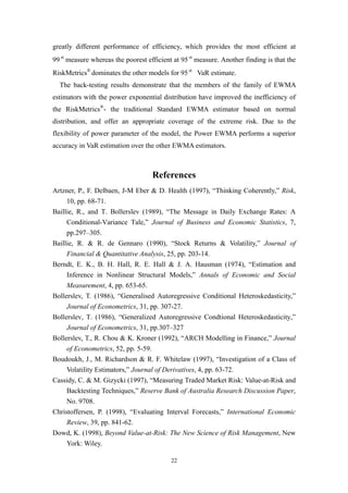 22
greatly different performance of efficiency, which provides the most efficient at
99th
measure whereas the poorest efficient at 95th
measure. Another finding is that the
RiskMetrics®
dominates the other models for 95th
VaR estimate.
The back-testing results demonstrate that the members of the family of EWMA
estimators with the power exponential distribution have improved the inefficiency of
the RiskMetrics®
- the traditional Standard EWMA estimator based on normal
distribution, and offer an appropriate coverage of the extreme risk. Due to the
flexibility of power parameter of the model, the Power EWMA performs a superior
accuracy in VaR estimation over the other EWMA estimators.
References
Artzner, P., F. Delbaen, J-M Eber & D. Health (1997), “Thinking Coherently,” Risk,
10, pp. 68-71.
Baillie, R., and T. Bollerslev (1989), “The Message in Daily Exchange Rates: A
Conditional-Variance Tale,” Journal of Business and Economic Statistics, 7,
pp.297–305.
Baillie, R. & R. de Gennaro (1990), “Stock Returns & Volatility,” Journal of
Financial & Quantitative Analysis, 25, pp. 203-14.
Berndt, E. K., B. H. Hall, R. E. Hall & J. A. Hausman (1974), “Estimation and
Inference in Nonlinear Structural Models,” Annals of Economic and Social
Measurement, 4, pp. 653-65.
Bollerslev, T. (1986), “Generalised Autoregressive Conditional Heteroskedasticity,”
Journal of Econometrics, 31, pp. 307-27.
Bollerslev, T. (1986), “Generalized Autoregressive Condtional Heteroskedasticity,”
Journal of Econometrics, 31, pp.307–327
Bollerslev, T., R. Chou & K. Kroner (1992), “ARCH Modelling in Finance,” Journal
of Econometrics, 52, pp. 5-59.
Boudoukh, J., M. Richardson & R. F. Whitelaw (1997), “Investigation of a Class of
Volatility Estimators,” Journal of Derivatives, 4, pp. 63-72.
Cassidy, C. & M. Gizycki (1997), “Measuring Traded Market Risk: Value-at-Risk and
Backtesting Techniques,” Reserve Bank of Australia Research Discussion Paper,
No. 9708.
Christoffersen, P. (1998), “Evaluating Interval Forecasts,” International Economic
Review, 39, pp. 841-62.
Dowd, K. (1998), Beyond Value-at-Risk: The New Science of Risk Management, New
York: Wiley.
 