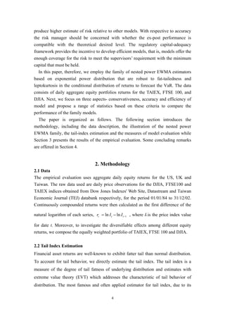 4
produce higher estimate of risk relative to other models. With respective to accuracy
the risk manager should be concerned with whether the ex-post performance is
compatible with the theoretical desired level. The regulatory capital-adequacy
framework provides the incentive to develop efficient models, that is, models offer the
enough coverage for the risk to meet the supervisors’ requirement with the minimum
capital that must be held.
In this paper, therefore, we employ the family of nested power EWMA estimators
based on exponential power distribution that are robust to fat-tailedness and
leptokurtosis in the conditional distribution of returns to forecast the VaR. The data
consists of daily aggregate equity portfolios returns for the TAIEX, FTSE 100, and
DJIA. Next, we focus on three aspects- conservativeness, accuracy and efficiency of
model and propose a range of statistics based on these criteria to compare the
performance of the family models.
The paper is organized as follows. The following section introduces the
methodology, including the data description, the illustration of the nested power
EWMA family, the tail-index estimation and the measures of model evaluation while
Section 3 presents the results of the empirical evaluation. Some concluding remarks
are offered in Section 4.
2. Methodology
2.1 Data
The empirical evaluation uses aggregate daily equity returns for the US, UK and
Taiwan. The raw data used are daily price observations for the DJIA, FTSE100 and
TAIEX indices obtained from Dow Jones Indexes' Web Site, Datastream and Taiwan
Economic Journal (TEJ) databank respectively, for the period 01/01/84 to 31/12/02.
Continuously compounded returns were then calculated as the first difference of the
natural logarithm of each series, 1lnln −−= ttt IIr , where It is the price index value
for date t. Moreover, to investigate the diversifiable effects among different equity
returns, we compose the equally weighted portfolio of TAIEX, FTSE 100 and DJIA.
2.2 Tail Index Estimation
Financial asset returns are well-known to exhibit fatter tail than normal distribution.
To account for tail behavior, we directly estimate the tail index. The tail index is a
measure of the degree of tail fatness of underlying distribution and estimates with
extreme value theory (EVT) which addresses the characteristic of tail behavior of
distribution. The most famous and often applied estimator for tail index, due to its
 