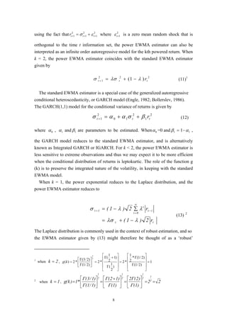 8
using the fact that 2
1
2
1
2
1 +++ += tttr εσ where 2
1+tε is a zero mean random shock that is
orthogonal to the time t information set, the power EWMA estimator can also be
interpreted as an infinite order autoregressive model for the kth powered return. When
k = 2, the power EWMA estimator coincides with the standard EWMA estimator
given by
222
1 )1( ttt rλλσσ −+=+ (11)1
The standard EWMA estimator is a special case of the generalized autoregressive
conditional heteroscedasticity, or GARCH model (Engle, 1982; Bollerslev, 1986).
The GARCH(1,1) model for the conditional variance of returns is given by
2
1
2
10
2
1 ttt rβσαασ ++=+ (12)
where 0α , 1α and 1β are parameters to be estimated. When 0α =0 and 1β = 1− 1α ,
the GARCH model reduces to the standard EWMA estimator, and is alternatively
known as Integrated GARCH or IGARCH. For k < 2, the power EWMA estimator is
less sensitive to extreme observations and thus we may expect it to be more efficient
when the conditional distribution of returns is leptokurtic. The role of the function g
(k) is to preserve the integrated nature of the volatility, in keeping with the standard
EWMA model.
When k = 1, the power exponential reduces to the Laplace distribution, and the
power EWMA estimator reduces to
tt
it
i
0i
1t
r2)1(
r2)1(
λλσ
λλσ
−+=
∑−= −
∞
=
+
(13) 2
The Laplace distribution is commonly used in the context of robust estimation, and so
the EWMA estimator given by (13) might therefore be thought of as a ‘robust’
1
when 2k = , 1
)2/1(
)2/1(*
2
1
*2
)
2
1
(
)1
2
1
(
*2
)2/1(
)2/3(
*2)(
2
2
=










Γ
Γ
=










Γ
+Γ
=





Γ
Γ
=kg
2
when 1k = , 22
)1(
)2(2
)1(
)12(
)1/1(
)1/3(
*1)k(g 2
1
2
1
2
1
2
1
==





=




 +
=





=
Γ
Γ
Γ
Γ
Γ
Γ
 
