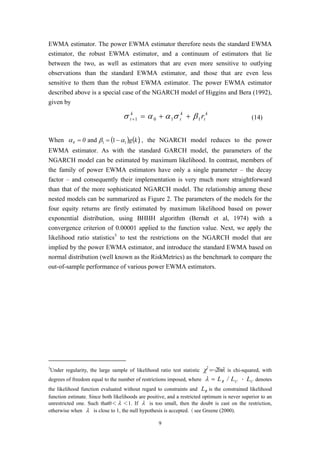 9
EWMA estimator. The power EWMA estimator therefore nests the standard EWMA
estimator, the robust EWMA estimator, and a continuum of estimators that lie
between the two, as well as estimators that are even more sensitive to outlying
observations than the standard EWMA estimator, and those that are even less
sensitive to them than the robust EWMA estimator. The power EWMA estimator
described above is a special case of the NGARCH model of Higgins and Bera (1992),
given by
k
t
k
t
k
t r1101 βσαασ ++=+ (14)
When 00 =α and ( ) ( )kg11 1 αβ −= , the NGARCH model reduces to the power
EWMA estimator. As with the standard GARCH model, the parameters of the
NGARCH model can be estimated by maximum likelihood. In contrast, members of
the family of power EWMA estimators have only a single parameter – the decay
factor – and consequently their implementation is very much more straightforward
than that of the more sophisticated NGARCH model. The relationship among these
nested models can be summarized as Figure 2. The parameters of the models for the
four equity returns are firstly estimated by maximum likelihood based on power
exponential distribution, using BHHH algorithm (Berndt et al, 1974) with a
convergence criterion of 0.00001 applied to the function value. Next, we apply the
likelihood ratio statistics3
to test the restrictions on the NGARCH model that are
implied by the power EWMA estimator, and introduce the standard EWMA based on
normal distribution (well known as the RiskMetrics) as the benchmark to compare the
out-of-sample performance of various power EWMA estimators.
3
Under regularity, the large sample of likelihood ratio test statistic λχ ln22
−= is chi-squared, with
degrees of freedom equal to the number of restrictions imposed, where UR L/L=λ ， UL denotes
the likelihood function evaluated without regard to constraints and RL is the constrained likelihood
function estimate. Since both likelihoods are positive, and a restricted optimum is never superior to an
unrestricted one. Such that0＜ λ ＜1. If λ is too small, then the doubt is cast on the restriction,
otherwise when λ is close to 1, the null hypothesis is accepted.（see Greene (2000).
 
