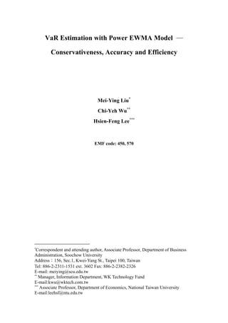 VaR Estimation with Power EWMA Model ―
Conservativeness, Accuracy and Efficiency
Mei-Ying Liu*
Chi-Yeh Wu**
Hsien-Feng Lee***
EMF code: 450, 570
*
Correspondent and attending author, Associate Professor, Department of Business
Administration, Soochow University
Address：156, Sec.1, Kwei-Yang St., Taipei 100, Taiwan
Tel: 886-2-2311-1531 ext. 3602 Fax: 886-2-2382-2326
E-mail: meiying@scu.edu.tw
**
Manager, Information Department, WK Technology Fund
E-mail:kwu@wktech.com.tw
***
Associate Professor, Department of Economics, National Taiwan University
E-mail:leehsf@ntu.edu.tw
 