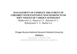 MANAGEMENT OF COMPLEX TREATMENT OF
CHILDREN WITH EXTENSIVE WOUND DEFECTS OF
SOFT TISSUES OF VARIOUS AETIOLOGY
Budkevich L.I., Shurova L.V., Starostin O. I.,
Rybchyonok V. V., Burkin I.A.
Pirogov Russian National Research Medical University
(RNRMU)
Ostrovityanov st.,1, Moscow, 117997
phone/fax: (495) 434-0329, 434-6129; e-mail: rsmu@rsmu.ru
 