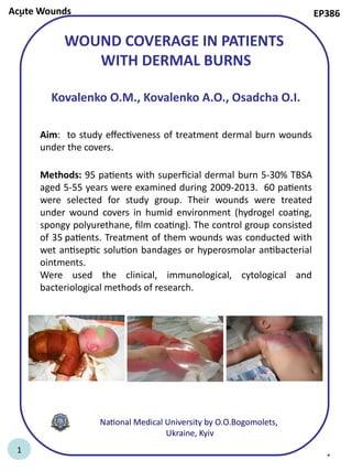 WOUND COVERAGE IN PATIENTS
WITH DERMAL BURNS
Kovalenko O.M., Kovalenko A.O., Osadcha O.I.
Aim: to study effectiveness of treatment dermal burn wounds
under the covers.
Methods: 95 patients with superficial dermal burn 5-30% TBSA
aged 5-55 years were examined during 2009-2013. 60 patients
were selected for study group. Their wounds were treated
under wound covers in humid environment (hydrogel coating,
spongy polyurethane, film coating). The control group consisted
of 35 patients. Treatment of them wounds was conducted with
wet antiseptic solution bandages or hyperosmolar antibacterial
ointments.
Were used the clinical, immunological, cytological and
bacteriological methods of research.
National Medical University by O.O.Bogomolets,
Ukraine, Kyiv
EP386Acute Wounds
1
 