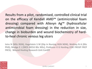 Results from a pilot, randomised, controlled clinical trial
on the efficacy of Kendall AMD™ (antimicrobial foam
dressing) compared with Allevyn Ag™ (hydrocellular
antimicrobial foam dressing) in the reduction in size,
change in bioburden and wound biochemistry of hard-
to-heal chronic venous leg ulcers
Ivins N (MSc RGN), Hagelstein S M (Dip in Nursing RGN NDN), Walkley N A (BSc
PhD), Mudge E J (SRCh MChS BSc MSc), Professor K G Harding (CBE FRCGP FRCP
FRCS). Wound Healing Research Unit Cardiff
WHRU CARDIFF 1
 