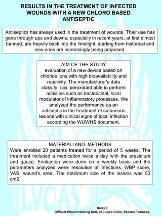 RESULTS IN THE TREATMENT OF INFECTED
WOUNDS WITH A NEW CHLORO BASED
ANTISEPTIC
Antiseptics has always used in the treatment of wounds. Their use has
gone through ups and downs, especially in recent years, at first almost
banned, are heavily back into the limelight, starting from historical and
new ones are increasingly being proposed.
AIM OF THE STUDY
evaluation of a new device based on
chloride ions with high bioavailability and
reactivity. The manufacturer's data
classify it as iperoxidant able to perform
activities such as bactericidal, local
modulator of inflammatory processes. We
analyzed the performance as an
antiseptic in the treatment of cutaneous
lesions with clinical signs of local infection
according the WUWHS document.
MATERIALI AND METHODS
Were enrolled 20 patients treated for a period of 5 weeks. The
treatment included a medication twice a day with the presidium
and gauze. Evaluation were done on a weekly basis and the
parameters analyzed were: resolution of infections, WBP score,
VAS, wound’s area. The maximum size of the lesions was 50
cm2.
Ricci E
Difficult Wound Healing Unit, St Luca’s Clinic, Pecetto Torinese.
 
