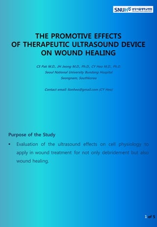 of 5
THE PROMOTIVE EFFECTS
OF THERAPEUTIC ULTRASOUND DEVICE
ON WOUND HEALING
Purpose of the Study
 Evaluation of the ultrasound effects on cell physiology to
apply in wound treatment for not only debridement but also
wound healing.
CS Pak M.D., JH Jeong M.D., Ph.D., CY Heo M.D., Ph.D.
Seoul National University Bundang Hospital
Seongnam, Southkorea
Contact email: lionheo@gmail.com (CY Heo)
1
 