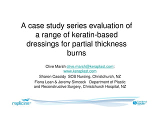 A case study series evaluation of
a range of keratin-based
dressings for partial thickness
burns
Clive Marsh clive.marsh@keraplast.com;
www.keraplast.com
Sharon Cassidy SOS Nursing, Christchurch, NZ
Fiona Loan & Jeremy Simcock Department of Plastic
and Reconstructive Surgery, Christchurch Hospital, NZ
 