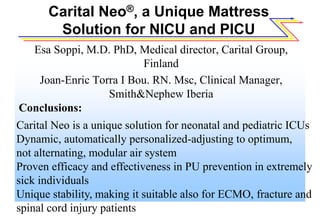 Carital Neo®, a Unique Mattress
Solution for NICU and PICU
Esa Soppi, M.D. PhD, Medical director, Carital Group,
Finland
Joan-Enric Torra I Bou. RN. Msc, Clinical Manager,
Smith&Nephew Iberia
Conclusions:
Carital Neo is a unique solution for neonatal and pediatric ICUs
Dynamic, automatically personalized-adjusting to optimum,
not alternating, modular air system
Proven efficacy and effectiveness in PU prevention in extremely
sick individuals
Unique stability, making it suitable also for ECMO, fracture and
spinal cord injury patients
 
