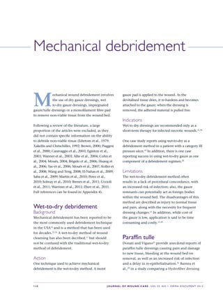 S10 JOURNAL OF WOUND CARE    Vol 22. No 1. EWMA Docu men t 2013
M
echanical wound debridement involves
the use of dry gauze dressings, wet
to dry gauze dressings, impregnated
gauze/tulle dressings or a monofilament fibre pad
to remove non-viable tissue from the wound bed.
Following a review of the literature, a large
proportion of the articles were excluded, as they
did not contain specific information on the ability
to debride non-viable tissue (Edsrtom et al., 1979;
Xakellis and Chrischilles, 1992; Brown, 2000; Piaggesi
et al., 2000; Caravaggio et al., 2003; Eginton et al.,
2003; Wanner et al., 2003; Allie et al., 2004; Cohn et
al., 2004; Mouës, 2004; Brigido et al., 2006; Huang et
al., 2006; Yao et al., 2006; Mouës et al., 2007; Koller et
al., 2008; Wang and Teng, 2008; El-Nahas et al., 2009;
Saba et al., 2009; Martin et al., 2010; Perez et al.,
2010; Solway et al., 2010; Brenes et al., 2011; Uccioli
et al., 2011; Warriner et al., 2011; Zhen et al., 2011.
Full references can be found in Appendix 4).
Wet-to-dry debridement
Background
Mechanical debridement has been reported to be
the most commonly used debridement technique
in the USA14
and is a method that has been used
for decades.15,16
A wet-to-dry method of wound
cleansing has also been decribed,17
but should
not be confused with the traditional wet-to-dry
method of debridement.
Action
One technique used to achieve mechanical
debridement is the wet-to-dry method. A moist
Mechanical debridement
gauze pad is applied to the wound. As the
devitalised tissue dries, it re-hardens and becomes
attached to the gauze; when the dressing is
removed, the adhered material is pulled free.
Indications
Wet to dry dressings are recommended only as a
short-term therapy for infected necrotic wounds.15,18
One case study reports using wet-to-dry as a
debridement method in a patient with a category III
pressure ulcer.19
In addition, there is one case
reporting success in using wet-to-dry gauze as one
component of a debridement regimen.20
Limitations
The wet-to-dry debridement method often
results in a lack of procedural concordance, with
an increased risk of infection; also, the gauze
remnants can potentially act as foreign bodies
within the wound bed. The disadvantages of this
method are described as injury to normal tissue
and pain, along with the necessity for frequent
dressing changes.15
In addition, while cost of
the gauze is low, application is said to be time
consuming and costly.15,18
Paraffin tulle
Donati and Vigano21
provide anecdotal reports of
paraffin tulle dressings causing pain and damage
to new tissue, bleeding at the wound bed on
removal, as well as an increased risk of infection
and a delay in re-epithelialisation.21
Barnea et
al.,22
in a study comparing a Hydrofiber dressing
 