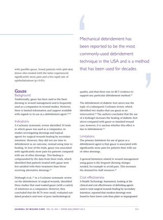 JOURNAL OF WOUND CARE  Vol 22. No 1. EWMA Documen t 2013  S 11
with paraffin gauze, found patients with split-skin
donor sites treated with the latter experienced
significantly more pain and a less rapid rate of
epithelialisation (p  0.01).
Gauze
Background
Traditionally, gauze has been used as the basis
dressing in wound management and is frequently
used as a comparator in wound studies. However,
there is limited information and support available
with regards to its use as a debridement agent.23,24
Indications
A Cochrane systematic review identified 10 trials
in which gauze was used as a comparator, in
studies investigating dressings and topical
agents for surgical wounds healing by secondary
intention. However, they did not use time to
debridement as an outcome, instead using time to
healing. In four of the trials, gauze was associated
with significantly more pain for patients compared
with use of other dressings. This finding is
compounded by the data from three trials, which
identified that patients treated with gauze were
less satisfied with their treatment than those
receiving alternative dressings.25
Dryburgh et al.,23
in a Cochrane systematic review
on the debridement of surgical wounds, identified
three studies that used soaked gauze (with a variety
of solutions) as a comparator. However, they
concluded that the RCTs were small, evaluated out-
dated products and were of poor methodological
quality, and that there was no RCT evidence to
support any particular debridement method.23
The debridement of diabetic foot ulcers was the
topic of a subsequent Cochrane review, which
identified two studies that use gauze as an
intervention.24
The authors concluded that the use
of a hydrogel increases the healing of diabetic foot
ulcers compared with gauze or standard wound
care; however, it is unclear whether this effect is
due to debridement.24
Limitations
The primary limitation for use of gauze as a
debridement agent is that gauze is associated with
significantly more pain for patients than with use
of other dressings.
A general limitation related to wound management
using gauze is the frequent dressing changes
needed, for example to avoid pain. This increases
the demand for staff resources.26
Cost effectiveness
A Health Technology Assessment, looking at the
clinical and cost effectiveness of debriding agents
used to treat surgical wounds healing by secondary
intention, reported that modern dressings were
found to have lower costs than plain or impregnated
‘Mechanical debridement has
been reported to be the most
commonly-used debridement
technique in the USA and is a method
that has been used for decades
’
 