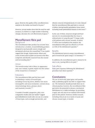 S12 JOURNAL OF WOUND CARE    Vol 22. No 1. EWMA Docu men t 2013
gauze. However, the quality of the cost-effectiveness
analyses in the studies was found to be poor.27
However, several studies show that the need for staff
resources, in relation to a high number of dressing
changes, decreases the cost effectiveness of gauze.26
Monofilament fibre pad
Background
The monofilament fibre product has recently been
introduced as a modern, wound-debriding product,
designed to mechanically remove slough and
devitalised cells from the wound bed.28
Case studies
suggest that slough, hyperceratotic debris and
crusts of desiccated exudate are bound in the fibre
composite and thereby removed from the wound
and surrounding skin.29
Action
The wound-contact side is fleecy in appearance
and, once wetted, is gently wiped over the surface
of the wound for 2–4 minutes.30
Indications
The monofilament fibre pad has been used
in debriding a variety of wound types,
including venous leg ulcers, diabetic foot ulcers
(neuropathic and neuro-ischaemic), arterial ulcers,
mixed aetiology ulcers, pressure ulcers  
and traumatic wounds.29,31
A number of smaller, prospective, pilot, non-
comparative studies and case studies29
suggest
good debridement results after one use on a variety
of tissue types, such as slough and necrotic, and
effective removal of hyperkeratosis. It is also claimed
that the monofilament fibre pad leads to removal
of debris, leaving healthy granulation tissue intact,
including small epithelialised islands of vital tissue.29
In the case of thick, tenacious slough and hard
necrosis it is recommended that the tissue is
softened prior to using the pad.28
A larger study
of 60 patients with chronic wounds, of which
57 (95%) were included in the analysis, the
monofilament fibre pad was effective in 93.4%
(n=142) of the debridement episodes.32
Benefits
The debridement process using a monofilament
pad is found to be quick (range 2–12 minutes).32,33
In addition, the monofilament pad is claimed to be
easy to use, causing little-to-no pain.31
Side effects
Some pain responses following the debridement
procedure have been reported.32
Conclusions
The use of wet-to-dry, plain gauze and paraffin
tulle as debriding agents has little to support their
use. The limitations should preclude their use in
clinical practice; however, the monofilament fibre
pad shows the potential to advance mechanical
debridement as a viable technique, by providing
a rapid, safe and easy-to-use method with limited
pain for the patient. However, further research,
including clinical use on a variety of acute and
chronic wound types, is needed.
 