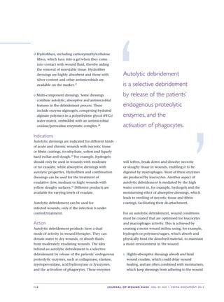 S14 JOURNAL OF WOUND CARE    Vol 22. No 1. EWMA Docu men t 2013
d Hydrofibers, including carboxymethylcellulose
fibres, which turn into a gel when they come
into contact with wound fluid, thereby aiding
the removal of nonviable tissue. Hydrofiber
dressings are highly absorbent and those with
silver content and other antimicrobials are
available on the market.37
e Multi-component dressings. Some dressings
combine autolytic, absorptive and antimicrobial
features in the debridement process. These
include enzyme alginogels, comprising hydrated
alginate polymers in a polyethylene glycol (PEG)/
water matrix, embedded with an antimicrobial
oxidase/peroxidase enzymatic complex.38
Indications
Autolytic dressings are indicated for different kinds
of acute and chronic wounds with necrotic tissue
or fibrin coatings, to rehydrate, soften and liquefy
hard eschar and slough.33
For example, hydrogels
should only be used in wounds with moderate
or no exudate, while absorptive dressings with
autolytic properties, Hydrofibers and combination
dressings can be used for the treatment of
exudative (low, medium or high) wounds with
yellow sloughy surfaces.39
Different products are
available for varying levels of exudate.
Autolytic debridement can be used for  
infected wounds, only if the infection is under
control/treatment.
Action
Autolytic debridement products have a dual
mode of activity in wound therapies. They can
donate water to dry wounds, or absorb fluids
from moderately exudating wounds. The idea
behind an autolytic debridement is a selective
debridement by release of the patients’ endogenous
proteolytic enzymes, such as collagenase, elastase,
myeloperoxidase, acid hydroxylase or lysozymes,
and the activation of phagocytes. These enzymes
will soften, break down and dissolve necrotic
or sloughy tissue in wounds, enabling it to be
digested by macrophages. Most of these enzymes
are produced by leucocytes. Another aspect of
autolytic debridement is mediated by the high
water content in, for example, hydrogels and the
moisturising effect of absorptive dressings, which
leads to swelling of necrotic tissue and fibrin
coatings, facilitating their de-attachment.
For an autolytic debridement, wound conditions
must be created that are optimised for leucocytes
and macrophages activity. This is achieved by
creating a moist wound milieu using, for example,
hydrogels or polymers/sugars, which absorb and
physically bind the dissolved material, to maintain
a moist environment in the wound.
c	 Highly-absorptive dressings absorb and bind
wound exudate, which could delay wound
healing, and are often combined with moisturisers,
which keep dressings from adhering to the wound
‘Autolytic debridement 
is a selective debridement
by release of the patients’
endogenous proteolytic
enzymes, and the 
activation of phagocytes.
’
 