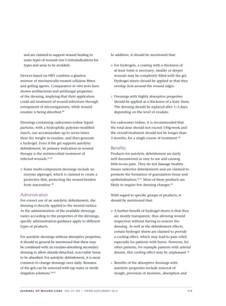 JOURNAL OF WOUND CARE  Vol 22. No 1. EWMA Documen t 2013  S 15
and are claimed to support wound healing in
some types of wounds (see Contraindications for
types and areas to be avoided).
Devices based on HRT combine a glueless  
mixture of mechanically-treated cellulose fibres
and gelling agents. Comparative in vitro tests have
shown antibacterial and antifungal properties
of the dressing, implying that their application
could aid treatment of wound infections through
entrapment of microorganisms, while wound
exudate is being absorbed.40
Dressings containing cadexomer-iodine liquid
particles, with a hydrophilic polymer-modified
starch, can accommodate up to seven times
their dry weight in exudate, and then generate
a hydrogel. Even if the gel supports autolytic
debridement, its primary indication in wound
therapy is the antimicrobial treatment of  
infected wounds.41,42
e	Some multi-component dressings include an
enzyme alginogel, which is claimed to create a
protective film, protecting the wound borders
from maceration.38
Administration
For correct use of an autolytic debridement, the
dressing is directly applied to the wound surface.
As the administration of the available dressings
varies according to the properties of the dressings,
specific administration guidance apply to different
types of products.
For autolytic dressings without absorptive properties,
it should in general be mentioned that these may
be combined with an exudate-absorbing secondary
dressing to allow already-detached, non-viable tissue
to be absorbed. For autolytic debridement, it is most
common to change dressings once daily. Remains
of the gels can be removed with tap water or sterile
irrigation solutions.34,43
In addition, it should be mentioned that:
a	For hydrogels, a coating with a thickness of
at least 5mm is necessary; smaller or deeper
wounds may be completely filled with the gel.
Hydrogel sheets should be applied so that they
overlap 2cm around the wound edges.
c	 Dressings with highly absorptive properties
should be applied at a thickness of a least 3mm.
The dressing should be replaced after 1–3 days,
depending on the level of exudate.
For cadexomer iodine, it is recommended that
the total dose should not exceed 150g/week and
the overall treatment should not be longer than
3 months, for a single course of treatment.44
Benefits
Products for autolytic debridement are fairly
well documented as easy to use and causing
little-to-no pain. They do not damage healthy
tissues (selective debridement) and are claimed to
promote the formation of granulation tissue and
epithelialisation.22,37
Most of these products are
likely to require few dressing changes.45
With regard to specific groups of products, it
should be mentioned that:
a	A further benefit of hydrogel sheets is that they
are mostly transparent, thus allowing wound
inspection without having to remove the
dressing. As well as the debridement effects,
certain hydrogel sheets are claimed to provide
a cooling effect, which may lead to pain relief,
especially for patients with burns. However, for
other patients, for example patients with arterial
disease, this cooling effect may be unpleasant.34
c	 Benefits of the absorptive dressings with
autolytic properties include removal of
slough, provision of moisture, absorption and
 