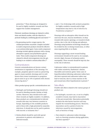 S16 JOURNAL OF WOUND CARE    Vol 22. No 1. EWMA Docu men t 2013
protection.36
These dressings are designed to
be used in highly exudative wounds and thus
support the exudate management.
Polymeric membrane dressings are claimed to soften
tissue and absorb exudate, with the objective to
promote healing by combining glycerin and starch.45,46
e	By generating reactive oxygen species, the
oxidase/peroxidase enzymatic complex included
in multi-component products should be effective
as an antimicrobial agent. Some multi-component
dressings include alginate polymers with a strong
absorption capacity and polyethylene glycol/
water. These multi-component dressings are
claimed to absorb microorganisms into the gel,
leading to an oxidative antimicrobial effect.38
Contraindications
General contraindications are known contact
sensitisation to ingredients of the dressings. For
example, propylene glycol is used as a preserving
agent in many autolytic dressings and it is well
known that contact sensitisation to propylene
glycol exists in up to 14% of patients with chronic
venous leg ulcers.47
Other product-group specific contraindications are:
a	Hydrogels and hydrogel dressings should not
be used in bleeding wounds, fistulae or body
cavities. Moreover, they should not be used
when wounds are highly exudative. In addition,
these products are contraindicated in infected
wounds (this may vary between countries in
Europe, depending on the available products)
and in those with a high potential for anaerobic
infections. It should also not be used in patients
with necrotic or ischaemic feet.33
b	Hydrocolloids should be used with special
precautions in patients with diabetes or  
infected wounds.
c and e: Use of dressings with occlusive properties
for highly exudative wounds and/or high
temperatures may lead to risk of infection by
Pseudomonas aeruginosa.48
Dressings with an absorptive effect should not be
used near the eyes, mucous membranes, in deep
wounds with narrow openings, or wounds in body
cavities, due to the risk of drying and adhesion.
Dressings using hydration technology should also
be avoided for dry or drying wound areas, or other
areas requiring little or no fluids.
Dressings supporting a moist wound healing
environment should not be used in, for example,
necrotic digits, because of ischaemia and/or
neuropathy. These wounds should be kept dry due
to the risk of infection.
Cadexomer iodine is contraindicated in patients
with iodine sensitivity, Hashimoto´s disease,
thyroiditis and nontoxic goiter. Some cases of
hyperthyroidism following cadexomer iodine have
also been reported and cadexomer iodine may  
lead to toxicosis, due to a tissue reaction in the
peri-wound area when hyperkeratosis is present.44
Side effects
Possible side effects related to the various groups of
products are:
a	For hydrogels, excessive use, or use in a highly
exudative wound, may lead to maceration  
of the peri-wound skin. Maceration potentially
weakens the skin barrier function and may
impede the wound-healing process. Moreover,
maceration can be a portal of entry for
infections caused by microorganisms,  
such as bacteria or fungi.
c	 Pain related to cadexomer iodine dressings,
such as a burning sensation during application,
has been reported.44
 