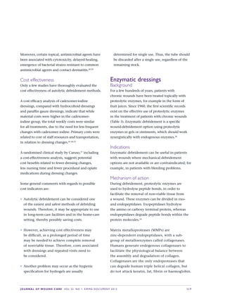 JOURNAL OF WOUND CARE  Vol 22. No 1. EWMA Documen t 2013  S 17
Moreover, certain topical, antimicrobial agents have
been associated with cytotoxicity, delayed healing,
emergence of bacterial strains resistant to common
antimicrobial agents and contact dermatitis.49,50
Cost effectiveness
Only a few studies have thoroughly evaluated the
cost effectiveness of autolytic debridement methods.
A cost efficacy analysis of cadexomer-iodine
dressings, compared with hydrocolloid dressings
and paraffin gauze dressings, indicate that while
material costs were higher in the cadexomer-
iodine group, the total weekly costs were similar
for all treatments, due to the need for less frequent
changes with cadexomer iodine. Primary costs were
related to cost of staff resources and transportation,
in relation to dressing changes.41,44,51
A randomised clinical study by Caruso,37
including
a cost-effectiveness analysis, suggests potential
cost benefits related to fewer dressing changes,
less nursing time and fewer procedural and opiate
medications during dressing changes.
Some general comments with regards to possible
cost indicators are:
•	 Autolytic debridement can be considered one
of the easiest and safest methods of debriding
wounds. Therefore, it may be appropriate to use
in long-term care facilities and in the home-care
setting, thereby possibly saving costs.
•	 However, achieving cost effectiveness may  
be difficult, as a prolonged period of time  
may be needed to achieve complete removal
of nonviable tissue. Therefore, costs associated
with dressings and repeated visits need to 
be considered.
•	 Another problem may occur as the hygienic
specification for hydrogels are usually
determined for single use. Thus, the tube should
be discarded after a single use, regardless of the
remaining stock.
Enzymatic dressings
Background
For a few hundreds of years, patients with
chronic wounds have been treated topically with
proteolytic enzymes, for example in the form of
fruit juices. Since 1960, the first scientific records
exist on the effective use of proteolytic enzymes
in the treatment of patients with chronic wounds
(Table 3). Enzymatic debridement is a specific
wound-debridement option using proteolytic
enzymes in gels or ointments, which should work
synergistically with endogenous enzymes.36
Indications
Enzymatic debridement can be useful in patients
with wounds where mechanical debridement
options are not available or are contraindicated; for
example, in patients with bleeding problems.
Mechanism of action
During debridement, proteolytic enzymes are
used to hydrolyse peptide bonds, in order to
facilitate the removal of non-viable tissue from
a wound. These enzymes can be divided in exo-
and endopeptidases. Exopeptidases hydrolyse
the amino or carboxy terminal protein, whereas
endopeptidases degrade peptide bonds within the
protein molecules.34
Matrix metalloproteases (MMPs) are
zinc-dependent endopeptidases, with a sub-
group of metalloenzymes called collagenases.
Humans generate endogenous collagenases to
facilitate the physiological balance between
the assembly and degradation of collagen.
Collagenases are the only endoproteases that
can degrade human triple helical collagen, but
do not attack keratin, fat, fibrin or haemoglobin.
 