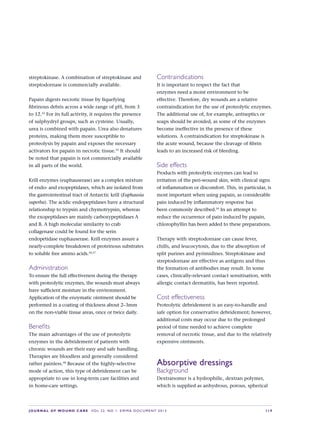 JOURNAL OF WOUND CARE  Vol 22. No 1. EWMA Documen t 2013  S 19
streptokinase. A combination of streptokinase and
streptodornase is commercially available.
Papain digests necrotic tissue by liquefying
fibrinous debris across a wide range of pH, from 3
to 12.52
For its full activity, it requires the presence
of sulphydryl groups, such as cysteine. Usually,
urea is combined with papain. Urea also denatures
proteins, making them more susceptible to
proteolysis by papain and exposes the necessary
activators for papain in necrotic tissue.55
It should
be noted that papain is not commercially available
in all parts of the world.
Krill enzymes (euphauserase) are a complex mixture
of endo- and exopeptidases, which are isolated from
the gastrointestinal tract of Antarctic krill (Euphausia
superba). The acidic endopeptidases have a structural
relationship to trypsin and chymotrypsin, whereas
the exopeptidases are mainly carboxypeptidases A
and B. A high molecular similarity to crab
collagenase could be found for the serin
endopetidase euphauserase. Krill enzymes assure a
nearly-complete breakdown of proteinous substrates
to soluble free amino acids.56,57
Administration
To ensure the full effectiveness during the therapy
with proteolytic enzymes, the wounds must always
have sufficient moisture in the environment.
Application of the enzymatic ointment should be
performed in a coating of thickness about 2–3mm
on the non-viable tissue areas, once or twice daily.
Benefits
The main advantages of the use of proteolytic
enzymes in the debridement of patients with
chronic wounds are their easy and safe handling.
Therapies are bloodless and generally considered
rather painless.58
Because of the highly-selective
mode of action, this type of debridement can be
appropriate to use in long-term care facilities and
in home-care settings.
Contraindications
It is important to respect the fact that
enzymes need a moist environment to be
effective. Therefore, dry wounds are a relative
contraindication for the use of proteolytic enzymes.
The additional use of, for example, antiseptics or
soaps should be avoided, as some of the enzymes
become ineffective in the presence of these
solutions. A contraindication for streptokinase is
the acute wound, because the cleavage of fibrin
leads to an increased risk of bleeding.
Side effects
Products with proteolytic enzymes can lead to
irritation of the peri-wound skin, with clinical signs
of inflammation or discomfort. This, in particular, is
most important when using papain, as considerable
pain induced by inflammatory response has
been commonly described.59
In an attempt to
reduce the occurrence of pain induced by papain,
chlorophyllin has been added to these preparations.
Therapy with streptodornase can cause fever,
chills, and leucocytosis, due to the absorption of
split purines and pyrimidines. Streptokinase and
streptodornase are effective as antigens and thus
the formation of antibodies may result. In some
cases, clinically-relevant contact sensitisation, with
allergic contact dermatitis, has been reported.
Cost effectiveness
Proteolytic debridement is an easy-to-handle and
safe option for conservative debridement; however,
additional costs may occur due to the prolonged
period of time needed to achieve complete
removal of necrotic tissue, and due to the relatively
expensive ointments.
Absorptive dressings
Background
Dextranomer is a hydrophilic, dextran polymer,
which is supplied as anhydrous, porous, spherical
 