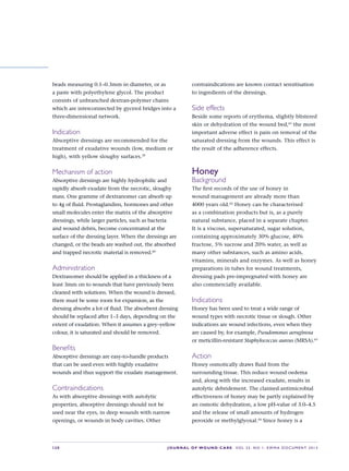 S20 JOURNAL OF WOUND CARE    Vol 22. No 1. EWMA Docu men t 2013
beads measuring 0.1–0.3mm in diameter, or as
a paste with polyethylene glycol. The product
consists of unbranched dextran-polymer chains
which are interconnected by gycerol bridges into a
three-dimensional network.
Indication
Absorptive dressings are recommended for the
treatment of exudative wounds (low, medium or
high), with yellow sloughy surfaces.39
Mechanism of action
Absorptive dressings are highly hydrophilic and
rapidly absorb exudate from the necrotic, sloughy
mass. One gramme of dextranomer can absorb up
to 4g of fluid. Prostaglandins, hormones and other
small molecules enter the matrix of the absorptive
dressings, while larger particles, such as bacteria
and wound debris, become concentrated at the
surface of the dressing layer. When the dressings are
changed, or the beads are washed out, the absorbed
and trapped necrotic material is removed.60
Administration
Dextranomer should be applied in a thickness of a
least 3mm on to wounds that have previously been
cleaned with solutions. When the wound is dressed,
there must be some room for expansion, as the
dressing absorbs a lot of fluid. The absorbent dressing
should be replaced after 1–3 days, depending on the
extent of exudation. When it assumes a grey–yellow
colour, it is saturated and should be removed.
Benefits
Absorptive dressings are easy-to-handle products
that can be used even with highly exudative
wounds and thus support the exudate management.
Contraindications
As with absorptive dressings with autolytic
properties, absorptive dressings should not be
used near the eyes, in deep wounds with narrow
openings, or wounds in body cavities. Other
contraindications are known contact sensitisation
to ingredients of the dressings.
Side effects
Beside some reports of erythema, slightly blistered
skin or dehydration of the wound bed,61
the most
important adverse effect is pain on removal of the
saturated dressing from the wounds. This effect is
the result of the adherence effects.
Honey
Background
The first records of the use of honey in
wound management are already more than
4000 years old.62
Honey can be characterised
as a combination products but is, as a purely
natural substance, placed in a separate chapter.
It is a viscous, supersaturated, sugar solution,
containing approximately 30% glucose, 40%
fructose, 5% sucrose and 20% water, as well as
many other substances, such as amino acids,
vitamins, minerals and enzymes. As well as honey
preparations in tubes for wound treatments,
dressing pads pre-impregnated with honey are
also commercially available.
Indications
Honey has been used to treat a wide range of
wound types with necrotic tissue or slough. Other
indications are wound infections, even when they
are caused by, for example, Pseudomonas aeruginosa
or meticillin-resistant Staphylococcus aureus (MRSA).63
Action
Honey osmotically draws fluid from the
surrounding tissue. This reduce wound oedema
and, along with the increased exudate, results in
autolytic debridement. The claimed antimicrobial
effectiveness of honey may be partly explained by
an osmotic dehydration, a low pH-value of 3.0–4.5
and the release of small amounts of hydrogen
peroxide or methylglyoxal.64
Since honey is a
 