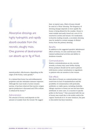 JOURNAL OF WOUND CARE  Vol 22. No 1. EWMA Documen t 2013  S 21
natural product, effectiveness, depending on the
origin of the honey, varies greatly.65
It is claimed that honey has anti-inflammatory
properties and also stimulates immune responses.
Although the exact mode of action remains
unclear, it has been observed that reactive oxygen
species production is decreased and TNF-α release
is enhanced by honey.66
Administration
The amount of honey used depends on the
amount of exudate from the wound. We suggest
that, in typical cases, 20ml of honey should
be used on a 10cm2
dressing. The frequency of
dressing changes depends on how rapidly the
honey is being diluted by the exudate. Honey is
water-soluble and easily rinsed out, even if it is
inserted to cavities and sinuses. For moderately-
to-heavily exuding wounds, a secondary dressing
may be needed to contain seepage of diluted
honey from the primary dressing.
Benefits
In addition to the suggested autolytic debridement
effects of honey, it is also used because of the
claimed antibacterial activities and ability to
deodorise wounds.
Contraindications
Relative contraindications are dry, necrotic
wounds, as honey may cause further drying.
Honey products should not be used in patients
with known contact sensitisation to ingredients  
or patients who are sensitive to bee venom.
Side effects
Side effects of honey as a natural product may
result from its lack of standardisation and the
possibility of contamination with pesticides,
antibiotics or viable spores, including clostridia.
Allergic reactions to honey are rare but have been
attributed, in some cases, to a reaction to specific
pollen in the honey.67
Pain associated with the use
of honey may result due to the acidity and/or the
organic chemicals in it. In some instances, the pain
or discomfort has been transitory.
‘Absorptive dressings are 
highly hydrophilic and rapidly
absorb exudate from the
necrotic, sloughy mass. 
One gramme of dextranomer
can absorb up to 4g of fluid.
’
 