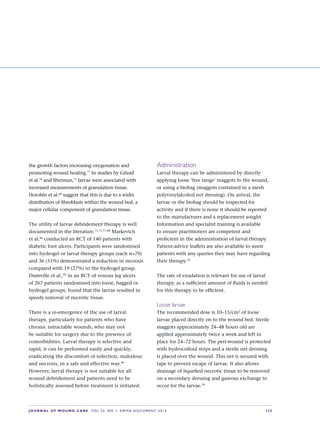 JOURNAL OF WOUND CARE  Vol 22. No 1. EWMA Documen t 2013  S 23
the growth factors increasing oxygenation and
promoting wound healing.77
In studies by Gilead
et al.78
and Sherman,71
larvae were associated with
increased measurements of granulation tissue.
Horobin et al.68
suggest that this is due to a wider
distribution of fibroblasts within the wound bed, a
major cellular component of granulation tissue.
The utility of larvae debridement therapy is well
documented in the literature.71,73,77–88
Markevich
et al.86
conducted an RCT of 140 patients with
diabetic foot ulcers. Participants were randomised
into hydrogel or larval therapy groups (each n=70)
and 36 (51%) demonstrated a reduction in necrosis
compared with 19 (27%) in the hydrogel group.
Dumville et al.,82
in an RCT of venous leg ulcers
of 267 patients randomised into loose, bagged or
hydrogel groups, found that the larvae resulted in
speedy removal of necrotic tissue.
There is a re-emergence of the use of larval
therapy, particularly for patients who have
chronic intractable wounds, who may not
be suitable for surgery due to the presence of
comorbidities. Larval therapy is selective and
rapid, it can be performed easily and quickly,
eradicating the discomfort of infection, malodour
and necrosis, in a safe and effective way.89
However, larval therapy is not suitable for all
wound debridement and patients need to be
holistically assessed before treatment is initiated.
Administration
Larval therapy can be administered by directly
applying loose ‘free range’ maggots to the wound,
or using a biobag (maggots contained in a mesh
polyvinylalcohol net dressing). On arrival, the
larvae or the biobag should be inspected for
activity and if there is none it should be reported
to the manufacturer and a replacement sought.
Information and specialist training is available  
to ensure practitioners are competent and  
proficient in the administration of larval therapy.
Patient-advice leaflets are also available to assist
patients with any queries they may have regarding
their therapy.33
The rate of exudation is relevant for use of larval
therapy, as a sufficient amount of fluids is needed
for this therapy to be efficient.
Loose larvae
The recommended dose is 10–15/cm2
of loose
larvae placed directly on to the wound bed. Sterile
maggots approximately 24–48 hours old are
applied approximately twice a week and left in
place for 24–72 hours. The peri-wound is protected
with hydrocolloid strips and a sterile net dressing
is placed over the wound. This net is secured with
tape to prevent escape of larvae. It also allows
drainage of liquefied necrotic tissue to be removed
on a secondary dressing and gaseous exchange to
occur for the larvae.78
 