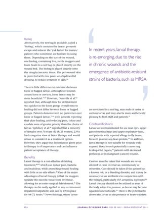S24 JOURNAL OF WOUND CARE    Vol 22. No 1. EWMA Docu men t 2013
Biobag
Alternatively, the net bag is available, called a
‘biobag’, which contains the larvae, prevents
escape and reduces the ‘yuk factor’ for nurses/
patients who sometimes are hesitant in using
them. Depending on the size of the wound,
one biobag, containing live, sterile maggots and
foam beads in a net bag, is placed directly on the
wound bed. The biobag is placed directly onto
the sloughy/necrotic tissue. The peri-wound skin
is protected with zinc paste, or a hydrocollid
dressing, to reduce irritation to skin.90
There is little difference in outcomes between
loose or bagged larvae, although for wounds
around toes or crevices, loose larvae may be
more beneficial.75,91
However, Dumville et al.82
reported that, although time for debridement
was quicker in the loose group, overall time to
healing did not differ between loose or bagged
groups. Patients demonstrated no preference over
loose or bagged larvae,75,84
with patients reporting
that ulcer healing, and reducing pain, odour and
exudate were of greater priority than the choice of
larvae. Spilsbury et al.84
reported that a minority
of females over 70 years old (8/35 women, 23%)
had a negative view of larval therapy and would
refuse to consider it as a treatment option.
However, they argue that information given prior
to therapy is of importance and can influence
patient acceptance of therapy.
Benefits
Larval therapy is a cost-effective debriding
treatment,80,92
which can reduce pain, bacteria
and malodour, while promoting wound healing
with little or no side effects.80
One of the major
advantages of larval therapy is that the maggots
separate the necrotic tissue from live tissue,
allowing for an easier surgical debridement.78
The
therapy can be easily applied in any environment
(inpatient/outpatient) and can be left in place
for 48–72 hours.78
Newer biobags, where larvae
are contained in a net bag, may make it easier to
contain larvae and may also be more aesthetically
pleasing to both staff and patients.33
Contraindications
Larvae are contraindicated for use near eyes, upper
gastrointestinal tract and upper respiratory tract,
and patients with reported allergy to fly larvae,
brewer’s yeast or soy-bean protein.93
In addition,
larval therapy is not suitable for wounds with
exposed blood vessels potentially connecting
to deep vital organs,94
patients with decreased
perfusion, or in malignant (cancer) wounds.
Caution must be taken that wounds are never
allowed to close over larvae, intentionally or
otherwise. Care should be taken if the patient has
a known risk, or a bleeding disorder, and it may be
necessary to use antibiotics in conjunction with
the therapy, particularly if P. aeruginosa is present.84
Larval therapy should not be utilised in areas of
the body subject to pressure, as larvae may become
squashed and suffocate.33
There is the potential to
drown the larvae in the presence of heavy exudate.
‘In recent years, larval therapy
is re-emerging, due to the rise
in chronic wounds and the
emergence of antibiotic-resistant
strains of bacteria, such as MRSA
’
 