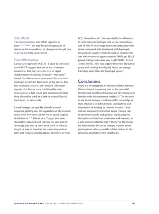 JOURNAL OF WOUND CARE  Vol 22. No 1. EWMA Documen t 2013  S 25
Side effects
The most common side effect reported is
pain.71,73,77–86,88
This may be due to agitation of
larvae in the wound bed, or changes in the pH, but
as yet is not fully understood.
Cost effectiveness
Larvae are expensive (UK 2011 price is £58 loose
and £98.79 bagged, but prices vary between
countries), but they are effective in rapid
debridement of chronic wounds.95
Wayman92
found that larvae were more cost effective than
hydrogel (n=12) for treatment of leg ulcers, but
the economic analysis was limited. Sherman71
reports that larvae have traditionally only
been used as a last resort and recommends that
they should be used as a first or second line of
treatment, to save costs.
Larval therapy can quickly debride wounds
requiring grafting and the separation of the necrotic
tissue from live tissue allows for an easier surgical
debridement.71,78
Gilead et al.78
argue that costs
should be evaluated, not only by the cost unit of
dressings, but also by costs associated to reduced
length of stay in hospital, decreased amputation
rates and reduced complications. However, in their
RCT, Dumville et al.83
documented little difference
in costs between hydrogel and larvae, indicating a
cost of £96.70 on average more per participant with
larvae compared with treatment with hydrogel,
but patients’ quality of life showed an incremental
cost effectiveness of approximately £8826 per QALY
gained, £40 per ulcer-free day (QALY 0.011; 95%CI
–0.067; 0.071). This was slightly better for the larvae
group and healing was slightly faster, on average
2.42 days faster than the hydrogel group.82
Conclusions
There is a re-emergence in the use of larval therapy.
Patient interest is growing due to the potential
benefits and health professionals are becoming more
familiar with this treatment method.96
The decision
to use larval therapy is influenced by knowledge of
their efficiency in debridement, disinfection and
stimulation of healing in chronic wounds. Once
staff are adequately informed, larval therapy can
be performed easily and quickly, eradicating the
discomfort of infection, malodour and necrosis, in
a safe and cost-effective way.92
However, the choice
for debridement by larvae therapy requires active
participation, where possible, of the patient in the
decisions about their own health care.
 