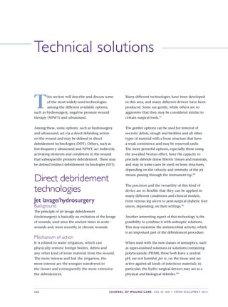 S26 JOURNAL OF WOUND CARE    Vol 22. No 1. EWMA Docu men t 2013
Technical solutions
T
his section will describe and discuss some
of the most widely-used technologies
among the different available options,
such as hydrosurgery, negative pressure wound
therapy (NPWT) and ultrasound.
Among these, some options, such as hydrosurgery
and ultrasound, act via a direct debriding action
on the wound and may be defined as direct
debridement technologies (DDT). Others, such as
low-frequency ultrasound and NPWT, act indirectly,
activating elements and conditions in the wound
that subsequently promote debridement. These may
be defined indirect debridement technologies (IDT).
Direct debridement
technologies
Jet lavage/hydrosurgery
Background
The principle of jet lavage debridement
(hydrosurgery) is basically an evolution of the lavage
of wounds, used since the ancient times in acute
wounds and, more recently, in chronic wounds.
Mechanism of action
It is related to water irrigation, which can
physically remove foreign bodies, debris and  
any other kind of loose material from the wound.
The more intense and fast the irrigation, the  
more intense are the energies transferred to  
the tissues and consequently the more extensive
the debridement.
Many different technologies have been developed
in this area, and many different devices have been
produced. Some are gentle, while others are so
aggressive that they may be considered similar to
certain surgical tools.97
The gentler options can be used for removal of
necrotic debris, slough and biofilms and all other
types of material with a loose structure that have
a weak consistence and may be removed easily.
The more powerful options, especially those using
the so-called Venturi effect, have the capacity to
precisely debride dense fibrotic tissues and materials,
and may in some cases be used on bone structures,
depending on the velocity and intensity of the jet
stream passing through the instrument tip.98
The precision and the versatility of this kind of
device are so flexible that they can be applied in
many different conditions and clinical models,
from venous leg ulcers to post-surgical diabetic foot
ulcers, depending on their settings.99
Another interesting aspect of this technology is the
possibility to combine it with antiseptic solutions.
This may maximise the antimicrobial activity, which
is an important part of the debridement procedure.
When used with the new classes of antiseptics, such
as super-oxidised solutions or solutions containing
polyhexanide (PHMB; these both have a neutral
pH, are not harmful, per se, on the tissue and are
active against all kinds of infectious material); in
particular, the hydro surgical devices may act as a
physical and biological debrider.100
 