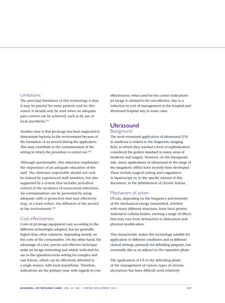 JOURNAL OF WOUND CARE  Vol 22. No 1. EWMA Documen t 2013  S 27
Limitations
The principal limitation of this technology is that
it may be painful for some patients and for this
reason it should only be used when an adequate
pain control can be achieved, such as by use of
local anesthesia.101
Another issue is that jet lavage has been suspected to
disseminate bacteria in the environment because of
the formation of an aerosol during the application.
This may contribute to the contamination of the
setting in which the procedure is carried out.102
Although questionable, this objection emphasises
the importance of an adequate education of the
staff. The clinicians responsible should not only
be trained by experienced staff members, but also
supported by a system that includes periodical
control of the incidence of nosocomial infections.
Air contamination can be prevented by using
adequate cuffs or protection that may effectively
stop, or a least reduce, the diffusion of the aerosol
in the environment.103
Cost effectiveness
Costs of jet lavage equipment vary according to the
different technologies adopted, but are generally
higher than other solutions, depending mainly on
the costs of the consumables. On the other hand, the
advantage of a fast, precise and effective technique
make jet lavage interesting and widely indicated for
use in the operation-room setting for complex and
vast lesions, which can be effectively debrided in
a single session, with local anaesthesia. Therefore,
indications are the primary issue with regards to cost
effectiveness; when used for the correct indications
jet lavage is claimed to be cost effective, due to a
reduction in cost of management in the hospital and
shortened hospital stay in some cases.
Ultrasound
Background
The most renowned application of ultrasound (US)
in medicine is related to the diagnostic-imaging
field, in which they reached a level of sophistication
considered the golden standard in many areas of
medicine and surgery. However, on the therapeutic
side, many applications of ultrasound in the range of
the megahertz (MHz) have recently been developed.
These include surgical cutting and coagulation
in laparoscopy or, to the specific interest of this
document, in the debridement of chronic lesions.
Mechanism of action
US can, depending on the frequency and intensity
of the mechanical energy transmitted, interfere
with many different structures, from inert protein
material to cellular bodies, exerting a range of effects
that may vary from destruction to dislocation and
physical modification.
This characteristic makes this technology suitable for
application in different conditions and in different
clinical settings; primarily for debriding purposes, but
eventually also as an adjunct to the reparative phase.
The application of US in the debriding phase
of the management of various types of chronic
ulcerations has been difficult until relatively
 