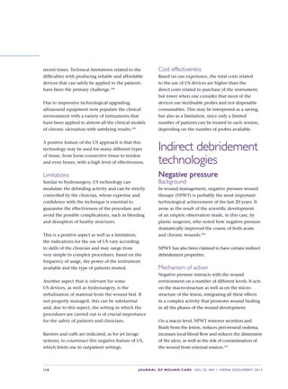 S28 JOURNAL OF WOUND CARE    Vol 22. No 1. EWMA Docu men t 2013
recent times. Technical limitations related to the
difficulties with producing reliable and affordable
devices that can safely be applied to the patients
have been the primary challenge.104
Due to impressive technological upgrading,
ultrasound equipment now populate the clinical
environment with a variety of instruments that
have been applied to almost all the clinical models
of chronic ulceration with satisfying results.105
A positive feature of the US approach is that this
technology may be used for many different types
of tissue, from loose connective tissue to tendon
and even bones, with a high level of effectiveness.
Limitations
Similar to hydrosurgery, US technology can
modulate the debriding activity and can be strictly
controlled by the clinician, whose expertise and
confidence with the technique is essential to
guarantee the effectiveness of the procedure and
avoid the possible complications, such as bleeding
and disruption of heathy structures.
This is a positive aspect as well as a limitation;
the indications for the use of US vary according
to skills of the clinician and may range from
very simple to complex procedures, based on the
frequency of usage, the power of the instrument
available and the type of patients treated.
Another aspect that is relevant for some
US devices, as well as hydrosurgery, is the
nebulisation of material from the wound bed. If
not properly managed, this can be substantial
and, due to this aspect, the setting in which the
procedures are carried out is of crucial importance
for the safety of patients and clinicians.
Barriers and cuffs are indicated, as for jet lavage
systems, to counteract this negative feature of US,
which limits use in outpatient settings.
Cost effectiveness
Based on our experience, the total costs related
to the use of US devices are higher than the
direct costs related to purchase of the instrument,
but lower when one consider that most of the
devices use sterilisable probes and not disposable
consumables. This may be interpreted as a saving,
but also as a limitation, since only a limited
number of patients can be treated in each session,
depending on the number of probes available.
Indirect debridement
technologies
Negative pressure
Background
In wound management, negative pressure wound
therapy (NPWT) is probably the most important
technological achievement of the last 20 years. It
arose as the result of the scientific development
of an empiric observation made, in this case, by
plastic surgeons, who noted how negative pressure
dramatically improved the course of both acute
and chronic wounds.106
NPWT has also been claimed to have certain indirect
debridement properties.
Mechanism of action
Negative pressure interacts with the wound
environment on a number of different levels. It acts
on the macro-structure as well as on the micro-
structure of the lesion, integrating all these effects  
in a complex activity that promotes wound healing
in all the phases of the wound development.
On a macro level, NPWT removes secretion and
fluids from the lesion, reduces peri-wound oedema,
increases local blood flow and reduces the dimension
of the ulcer, as well as the risk of contamination of
the wound from external sources.107
 